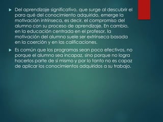  Del aprendizaje significativo, que surge al descubrir el
para qué del conocimiento adquirido, emerge la
motivación intrínseca, es decir, el compromiso del
alumno con su proceso de aprendizaje. En cambio,
en la educación centrada en el profesor, la
motivación del alumno suele ser extrínseca basada
en la coerción y en las calificaciones.
 Es común que los programas sean poco efectivos, no
porque el alumno sea incapaz, sino porque no logra
hacerlos parte de sí mismo y por lo tanto no es capaz
de aplicar los conocimientos adquiridos a su trabajo.
 