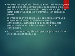  Los enfoques cognitivos piensan que una persona es alguien
que sabe, que tiene comprensión y capacidad para resolver
problemas nuevos sin necesidad de que estos hayan sido
aprendidos o vivenciados anteriormente (sin aprendizaje
previo)
 El enfoque cognitivo considera el aprendizaje como una
adquisición y modificación de estructuras y
conocimientos. Considera que las conductas son los
productos de esos cambios en las estructuras de
conocimiento.
 Para los enfoques cognitivos el aprendizaje no es una mera
modificación de conductas.
 