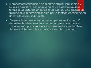  El proceso de asimilación en integración requiere tiempo y
esfuerzo cognitivo, por lo tanto no es un proceso rápido ni
tampoco es uniforme entre todos los sujetos. Este proceso de
asimilación e integración implica por lo tanto la consideración
de las diferencias individuales.
 El aprendizaje puede ser una recompensa en sí mismo. El
simple hecho de aprender va a hacer que yo me motive
cada vez más por aprender más cosas, en función también
del interés interno o de las motivaciones de cada uno.
 