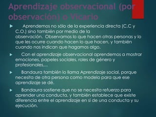 Aprendizaje observacional (por
observación) o Vicario
 Aprendemos no sólo de la experiencia directa (C.C y
C.O.) sino también por medio de la
observación. Observamos lo que hacen otras personas y lo
que les ocurre cuando hacen lo que hacen, y también
cuando nos indican que hagamos algo.
 Con el aprendizaje observacional aprendemos a mostrar
emociones, papeles sociales, roles de género y
profesionales,...
 Bandaura también lo llama Aprendizaje social, porque
necesita de otra persona como modelo para que ese
aprendizaje se dé.
 Bandaura sostiene que no se necesita refuerzo para
aprender una conducta, y también establece que existe
diferencia entre el aprendizaje en si de una conducta y su
ejecución.
 