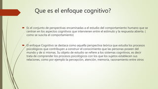 Que es el enfoque cognitivo?
 Es el conjunto de perspectivas encaminadas a el estudio del comportamiento humano que se
centran en los aspectos cognitivos que intervienen entre el estimulo y la respuesta abierta. (
como se suscita el comportamiento)
 El enfoque Cognitivo se destaca como aquella perspectiva teórica que estudia los procesos
psicológicos que contribuyen a construir el conocimiento que las personas poseen del
mundo y de sí mismas. Su objeto de estudio se refiere a los sistemas cognitivos, es decir
trata de comprender los procesos psicológicos con los que los sujetos establecen sus
relaciones, como por ejemplo la percepción, atención, memoria, razonamiento entre otros
 