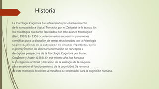 Historia
La Psicología Cognitiva fue influenciada por el advenimiento
de la computadora digital. Tomados por el Zeitgeist de la época, los
los psicólogos quedaron fascinados por este avance tecnológico
(Best, 1992). En 1956 ocurrieron varios encuentros y reuniones
científicas para la discusión de temas relacionados con la Psicología
Cognitiva, además de la publicación de estudios importantes, como
el primer intento de abordar la formación de conceptos a
desde una perspectiva de la Psicología Cognitiva por Bruner,
Goodnow y Austin (1956). En ese mismo año, fue fundada
la inteligencia artificial (utilización de la analogía de la máquina
para entender el funcionamiento de la cognición). Se remonta
de este momento histórico la metáfora del ordenador para la cognición humana.
 