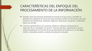 CARACTERÍSTICAS DEL ENFOQUE DEL
PROCESAMIENTO DE LA INFORMACIÓN
 Estudiar cómo las personas entienden el mundo en el que viven y también se
abordan las cuestiones de cómo los seres humanos toman la información sensorial
entrante y la transforman, sintetizan, elaboran, almacenan, recuperan y finalmente
hacen uso de ella.
 cómo la cognición lleva a la conducta. Desde un enfoque motivacional, la
cognición es un "trampolín a la acción". Para los teóricos cognitivistas, la acción
está principalmente en función de los pensamientos de la persona y no de algún
instinto, necesidad, pulsión o estado de activación (arousal).
 