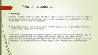 Principales autores
 VIGOSKY:
profesión abogado y psicólogo, falleció a los 38 años de edad (1934). Sus investigaciones las realizó en
Moscú. Sus postulados fueron prohibidos y, por lo tanto, no circularon sino hasta los años 50′, fecha en
que empieza a tener impacto en la educación.
 el aprendizaje tiene su base en la interacción con otras personas. Una vez que esto ha ocurrido, la
información se integra a nivel individual:
Cada función en el desarrollo cultural del niño aparece dos veces: primero en el nivel social y luego en
el individual, primero en medio de otras personas (interpsicológica) y luego dentro del niño
(intrapsicológico). Esto aplica igualmente para la atención voluntaria, la memoria lógica y la formación
de conceptos. Todas las funciones superiores se originan como relaciones reales entre individuos
 