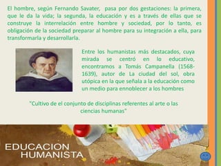 El hombre, según Fernando Savater, pasa por dos gestaciones: la primera,
que le da la vida; la segunda, la educación y es a través de ellas que se
construye la interrelación entre hombre y sociedad, por lo tanto, es
obligación de la sociedad preparar al hombre para su integración a ella, para
transformarla y desarrollarla.
Entre los humanistas más destacados, cuya
mirada se centró en lo educativo,
encontramos a Tomás Campanella (1568-
1639), autor de La ciudad del sol, obra
utópica en la que señala a la educación como
un medio para ennoblecer a los hombres
"Cultivo de el conjunto de disciplinas referentes al arte o las
ciencias humanas"
 