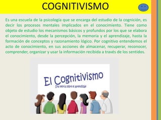 COGNITIVISMO
Es una escuela de la psicología que se encarga del estudio de la cognición, es
decir los procesos mentales implicados en el conocimiento. Tiene como
objeto de estudio los mecanismos básicos y profundos por los que se elabora
el conocimiento, desde la percepción, la memoria y el aprendizaje, hasta la
formación de conceptos y razonamiento lógico. Por cognitivo entendemos el
acto de conocimiento, en sus acciones de almacenar, recuperar, reconocer,
comprender, organizar y usar la información recibida a través de los sentidos.
 