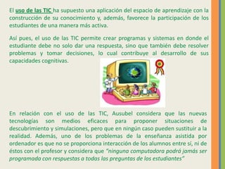 El uso de las TIC ha supuesto una aplicación del espacio de aprendizaje con la
construcción de su conocimiento y, además, favorece la participación de los
estudiantes de una manera más activa.
Así pues, el uso de las TIC permite crear programas y sistemas en donde el
estudiante debe no solo dar una respuesta, sino que también debe resolver
problemas y tomar decisiones, lo cual contribuye al desarrollo de sus
capacidades cognitivas.
En relación con el uso de las TIC, Ausubel considera que las nuevas
tecnologías son medios eficaces para proponer situaciones de
descubrimiento y simulaciones, pero que en ningún caso pueden sustituir a la
realidad. Además, uno de los problemas de la enseñanza asistida por
ordenador es que no se proporciona interacción de los alumnos entre sí, ni de
éstos con el profesor y considera que “ninguna computadora podrá jamás ser
programada con respuestas a todas las preguntas de los estudiantes”
 