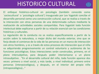 HISTORICO CULTURAL
El enfoque histórico-cultural en psicología (también conocido como
`sociocultural´ o `psicología cultural´) inaugurado por Lev Vygotski concibe el
desarrollo personal como una construcción cultural, que se realiza a través de
la interacción con otras personas de una determinada cultura mediante la
realización de actividades sociales compartidas. Para Vygotski toda función
intelectual debe explicarse a partir de su relación esencial con las condiciones
históricas y culturales.
La regulación de la conducta no se realiza específicamente a partir de la
acción sobre la naturaleza, o mejor dicho del mundo exterior, sino que se
forja desde el comienzo de la vida de las personas en un marco de interacción
con otros hombres, y es a través de estos procesos de interacción que el niño
va adquiriendo progresivamente un control voluntario y autónomo de las
funciones psicológicas. Estas interacciones serán construidas, primero, en el
plano intersubjetivo, para después poder interiorizarse a un plano
intrasubjetivo . "En el desarrollo cultural del niño, toda función aparece dos
veces: primero a nivel social, y más tarde, a nivel individual; primero entre
personas (interpsicológica), y después, en el interior del propio niño
(intrapsicológica)…”
 