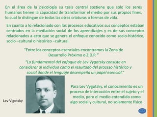 En el área de la psicología su tesis central sostiene que solo los seres
humanos tienen la capacidad de transformar el medio por sus propios fines,
lo cual lo distingue de todas las otras criaturas o formas de vida.
En cuanto a lo relacionado con los procesos educativos sus conceptos estaban
centrados en la mediación social de los aprendizajes y es de sus conceptos
relacionados a esto que se genera el enfoque conocido como socio-histórico,
socio –cultural o histórico –cultural.
“Entre los conceptos esenciales encontramos la Zona de
Desarrollo Próximo o Z.D.P. ”
“Lo fundamental del enfoque de Lev Vygotsky consiste en
considerar al individuo como el resultado del proceso histórico y
social donde el lenguaje desempeña un papel esencial.”
Lev Vigotsky
Para Lev Vygotsky, el conocimiento es un
proceso de interacción entre el sujeto y el
medio, pero el medio entendido como
algo social y cultural, no solamente físico
 