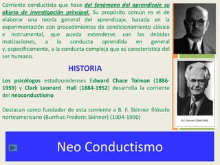 Neo Conductismo
Corriente conductista que hace del fenómeno del aprendizaje su
objeto de investigación principal. Su propósito común es el de
elaborar una teoría general del aprendizaje, basada en la
experimentación con procedimientos de condicionamiento clásico
e instrumental, que pueda extenderse, con las debidas
matizaciones, a la conducta aprendida en general
y, específicamente, a la conducta compleja que es característica del
ser humano.
HISTORIA
Los psicólogos estadounidenses Edward Chace Tolman (1886-
1959) y Clark Leonard Hull (1884-1952) desarrolla la corriente
del neoconductismo
Destacan como fundador de esta corriente a B. F. Skinner filósofo
norteamericano (Burrhus Frederic Skinner) (1904-1990)
 