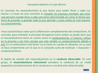 proyecto paloma o la caja Skinner
En concreto los neoconductistas lo que hacen para poder llevar a cabo sus
teorías y la base de esta corriente es estudiar los procesos mentales que tiene
una persona cuando lleva a cabo una tarea determinada así como la forma que
tiene de proceder a guardar todo lo que aprende y como utiliza de esta manera
sus conocimientos.
Unas características estas que la diferencian completamente del conductismo. En
concreto, para entender la principal divergencia entre ambas se puede decir que
el neoconductismo tiene en cuenta como el medioambiente, el entorno, influye
en la persona y eso trae consigo que esta cambie su comportamiento debido a
ello. En el conductismo este factor no se tiene en cuenta en absoluto, en su caso
se basa simplemente con lo que es la conocida suma de estímulo + respuesta +
condicionamiento.
El objeto de estudio del neoconductismo es la conducta observable. En este
grupo, el neoconductismo intencional considera la conducta de un modo
propositivo (mantenimiento de la conducta en una dirección determinada).
 