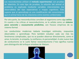 Los neconductistas utilizan el método experimental, con pruebas
de laberinto. En este tipo de pruebas, la solución del animal al
problema es explicada mediante variables intervinientes (no
observables) del tipo expectativas o mapas cognitivos. Esto
supone que el aprendizaje es una modificación del conocimiento
que el animal tiene de las relaciones entre eventos ambientales.
Por otra parte, los neoconductistas conciben al organismo como algo activo.
En cuanto a las críticas al neoconductismo, se lo señala como un sistema
poco concreto y escasamente predictivo, con fracaso empíricos de su
sistema formal.
Los conductistas modernos todavía investigan estímulos, respuestas
observables y aprendizaje. Pero también estudian cada vez más los
fenómenos complicados, que no se pueden observar directamente, como el
amor, la tensión, la empatía, la confianza y la personalidad. A este nuevo tipo
de conductismo se le suele llamar neoconductismo ("neo significa nuevo)
para distinguirlo del enfoque ortodoxo de Watson.
 