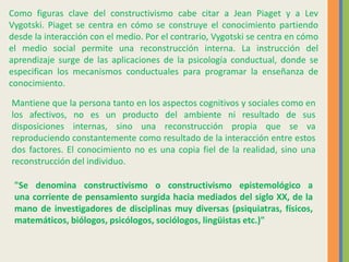 Como figuras clave del constructivismo cabe citar a Jean Piaget y a Lev
Vygotski. Piaget se centra en cómo se construye el conocimiento partiendo
desde la interacción con el medio. Por el contrario, Vygotski se centra en cómo
el medio social permite una reconstrucción interna. La instrucción del
aprendizaje surge de las aplicaciones de la psicología conductual, donde se
especifican los mecanismos conductuales para programar la enseñanza de
conocimiento.
Mantiene que la persona tanto en los aspectos cognitivos y sociales como en
los afectivos, no es un producto del ambiente ni resultado de sus
disposiciones internas, sino una reconstrucción propia que se va
reproduciendo constantemente como resultado de la interacción entre estos
dos factores. El conocimiento no es una copia fiel de la realidad, sino una
reconstrucción del individuo.
"Se denomina constructivismo o constructivismo epistemológico a
una corriente de pensamiento surgida hacia mediados del siglo XX, de la
mano de investigadores de disciplinas muy diversas (psiquiatras, físicos,
matemáticos, biólogos, psicólogos, sociólogos, lingüistas etc.)"
 