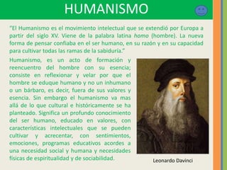 HUMANISMO
“El Humanismo es el movimiento intelectual que se extendió por Europa a
partir del siglo XV. Viene de la palabra latina homo (hombre). La nueva
forma de pensar confiaba en el ser humano, en su razón y en su capacidad
para cultivar todas las ramas de la sabiduría.”
Leonardo Davinci
Humanismo, es un acto de formación y
reencuentro del hombre con su esencia;
consiste en reflexionar y velar por que el
hombre se eduque humano y no un inhumano
o un bárbaro, es decir, fuera de sus valores y
esencia. Sin embargo el humanismo va mas
allá de lo que cultural e históricamente se ha
planteado. Significa un profundo conocimiento
del ser humano, educado en valores, con
características intelectuales que se pueden
cultivar y acrecentar, con sentimientos,
emociones, programas educativos acordes a
una necesidad social y humana y necesidades
físicas de espiritualidad y de sociabilidad.
 