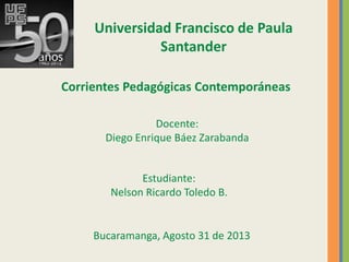 Universidad Francisco de Paula
Santander
Corrientes Pedagógicas Contemporáneas
Docente:
Diego Enrique Báez Zarabanda
Estudiante:
Nelson Ricardo Toledo B.
Bucaramanga, Agosto 31 de 2013
 