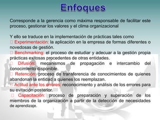 Corresponde a la gerencia como máxima responsable de facilitar este 
proceso, gestionar los valores y el clima organizacional 
Y ello se traduce en la implementación de prácticas tales como 
Experimentación: la aplicación en la empresa de formas diferentes o 
novedosas de gestión. 
Benchmarking: el proceso de estudiar y adecuar a la gestión propia 
prácticas exitosas procedentes de otras entidades. 
Difusión: mecanismos de propagación e intercambio del 
conocimiento disponible. 
Retención: proceso de transferencia de conocimientos de quienes 
abandonan la entidad a quienes los reemplazan. 
Actitud ante los errores: reconocimiento y análisis de los errores para 
su evitación posterior. 
Capacitación: proceso de preparación y superación de los 
miembros de la organización a partir de la detección de necesidades 
de aprendizaje. 
 