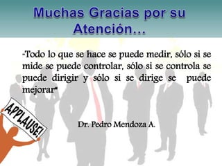 "Todo lo que se hace se puede medir, sólo si se 
mide se puede controlar, sólo si se controla se 
puede dirigir y sólo si se dirige se puede 
mejorar“ 
Dr. Pedro Mendoza A. 
