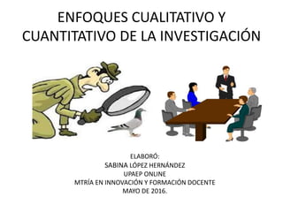 ENFOQUES CUALITATIVO Y
CUANTITATIVO DE LA INVESTIGACIÓN
ELABORÓ:
SABINA LÓPEZ HERNÁNDEZ
UPAEP ONLINE
MTRÍA EN INNOVACIÓN Y FORMACIÓN DOCENTE
MAYO DE 2016.
 