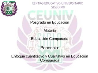 CENTRO EDUCATIVO UNIVERSITARIO
SIGLO XXI
Posgrado en Educación
Materia
Educación Comparada
Ponencia:
Enfoque cuantitativo y Cualitativo en Educación
Comparada
 