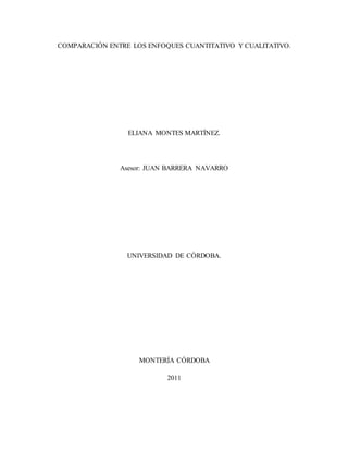 COMPARACIÓN ENTRE LOS ENFOQUES CUANTITATIVO Y CUALITATIVO.
ELIANA MONTES MARTÍNEZ.
Asesor: JUAN BARRERA NAVARRO
UNIVERSIDAD DE CÓRDOBA.
MONTERÍA CÓRDOBA
2011
 