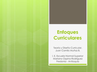 Enfoques
 Curriculares
 Teoría y Diseño Curricular.
   Juan Camilo Muñoz B.

I. E. Escuela Normal Superior
 Mariano Ospina Rodríguez
      Fredonia - Antioquia
 