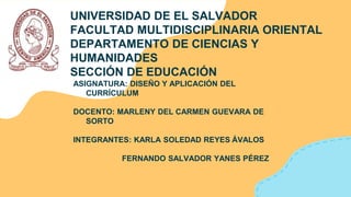 UNIVERSIDAD DE EL SALVADOR
FACULTAD MULTIDISCIPLINARIA ORIENTAL
DEPARTAMENTO DE CIENCIAS Y
HUMANIDADES
SECCIÓN DE EDUCACIÓN
ASIGNATURA: DISEÑO Y APLICACIÓN DEL
CURRÍCULUM
DOCENTO: MARLENY DEL CARMEN GUEVARA DE
SORTO
INTEGRANTES: KARLA SOLEDAD REYES ÁVALOS
FERNANDO SALVADOR YANES PÉREZ
 