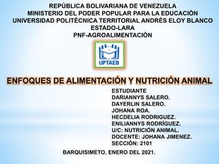 REPÚBLICA BOLIVARIANA DE VENEZUELA
MINISTERIO DEL PODER POPULAR PARA LA EDUCACIÓN
UNIVERSIDAD POLITÉCNICA TERRITORIAL ANDRÉS ELOY BLANCO
ESTADO-LARA
PNF-AGROALIMENTACIÓN
ENFOQUES DE ALIMENTACIÓN Y NUTRICIÓN ANIMAL
BARQUISIMETO, ENERO DEL 2021.
ESTUDIANTE
DARIANNYS SALERO.
DAYERLIN SALERO.
JOHANA ROA.
HECDELIA RODRIGUEZ.
ENILIANNYS RODRÍGUEZ.
U/C: NUTRICIÓN ANIMAL.
DOCENTE: JOHANA JIMENEZ.
SECCIÓN: 2101
 