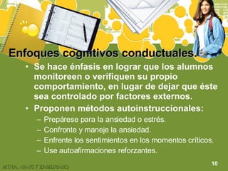 Enfoques cognitivos conductuales.   Se hace énfasis en lograr que los alumnos monitoreen o verifiquen su propio comportamiento, en lugar de dejar que éste sea controlado por factores externos. Proponen métodos autoinstruccionales: Prepárese para la ansiedad o estrés. Confronte y maneje la ansiedad. Enfrente los sentimientos en los momentos críticos. Use autoafirmaciones reforzantes. 10 