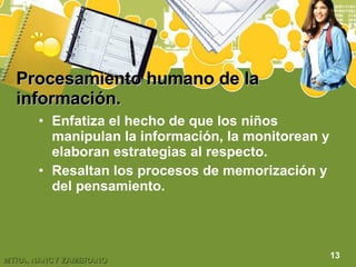 Procesamiento humano de la información.   Enfatiza el hecho de que los niños manipulan la información, la monitorean y elaboran estrategias al respecto. Resaltan los procesos de memorización y del pensamiento. 13 