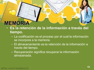 MEMORIA   Es la retención de la información a través del tiempo. La codificación es el proceso por el cual la información se incorpora a la memoria. El almacenamiento es la retención de la información a través del tiempo. Recuperación significa recuperar la información almacenada. 15 