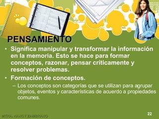 PENSAMIENTO Significa manipular y transformar la información en la memoria. Esto se hace para formar conceptos, razonar, pensar críticamente y resolver problemas. Formación de conceptos. Los conceptos son categorías que se utilizan para agrupar objetos, eventos y características de acuerdo a propiedades comunes. 22 