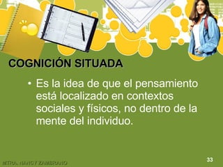 COGNICIÓN SITUADA Es la idea de que el pensamiento está localizado en contextos sociales y físicos, no dentro de la mente del individuo. 33 