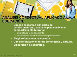 ANÁLISIS CONDUCTUAL APLICADO A LA EDUCACIÓN. Supone aplicar los principios del condicionamiento operante para cambiar el comportamiento humano: Usar claves y modelamiento. Incremento /Disminución de comportamientos. Elegir reforzadores adecuados. Dar el reforzador en forma contingente y oprtuna. Elaboración de contratos. 7 