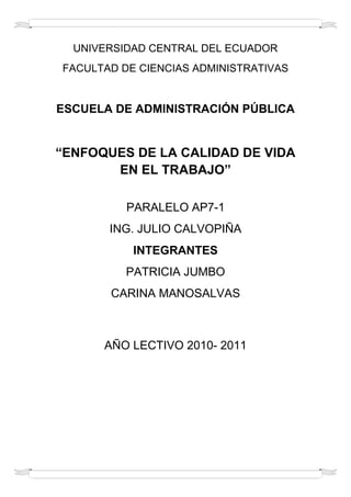 UNIVERSIDAD CENTRAL DEL ECUADOR<br />FACULTAD DE CIENCIAS ADMINISTRATIVAS<br />ESCUELA DE ADMINISTRACIÓN PÚBLICA<br />“ENFOQUES DE LA CALIDAD DE VIDA EN EL TRABAJO”<br />PARALELO AP7-1<br />ING. JULIO CALVOPIÑA<br />INTEGRANTES<br />PATRICIA JUMBO<br />CARINA MANOSALVAS<br />AÑO LECTIVO 2010- 2011<br />CONTENIDO DEL TRABAJO<br />INTRODUCCIÓN<br />ENFOQUES DE LA CALIDAD DE VIDA<br />ORÍGENES <br />EVOLUCIÓN<br />CALIDAD DE VIDA EN EL TRABAJO<br />TRABAJO HUMANIZADO<br />DISEÑO DE PUESTOS<br />BENEFICIOS DEL DISEÑO DEL TRABAJO<br />APLICACIÓN DEL ENRRIQUECIMIENTO DEL TRABAJO<br />DIMENSIONES CENTRALES<br />CASO DE ESTUDIO<br />CONCLUSIONES<br />INTRODUCCIÓN <br />El presente trabajo de investigación, trata el tema de Calidad de Vida en el Trabajo, el cual es una Intervención Estructural del Desarrollo Organizacional. Se desarrollaran el tema, abarcando desde sus orígenes, evolución y los elementos y características del mismo, mostrando la importancia de este tipo de Intervención Estructural.<br />En la actualidad las organizaciones se han vuelto más competitivas, se vive la ola de las empresas de calidad, de empresas eficientes, en todas ellas, los trabajadores juegan un rol importantísimo, por lo que la calidad de vida laboral juega un papel importante para tener éxito en la gestión de hoy.<br />Los temas expuestos en el presente trabajo son de actualidad, y su aplicación se da en las organizaciones que han puesto en práctica el Desarrollo Organizacional, en mayores casos, empresas de países europeas, americanas y asiáticas.<br />TEMA: ENFOQUES DE LA CALIDAD DE VIDA EN EL TRABAJO<br />RESEÑA HISTÓRICA<br />ORÍGENES<br />La administración científica se centraba especialmente en la especialización y eficiencia de las tareas en estructuras tradicionales de organización. A medida que esta estructura fue evolucionando, se buscaba una división plena de las tareas, buscando sobretodo la eficiencia, reduciendo costos y usando una mano de obra no calificada que puede capacitarse en corto tiempo para el desempeño del trabajo. Lo que se hacia o no era definido por las jerarquías al mando del personal técnico. Esta estructura presenta muchas dificultades, dejaba de lado una adecuada cálida de vida laboral, se notaron ausentismos, aburrimientos por las tareas repetitivas, rotación de personal y la calidad sufrió un descenso. <br />Ante esta situación los directivos actuaron con rigidez en las labores de control y supervisión, la organización se hizo más rígida, esto llevo a que la organización entre en un proceso de deshumanización del trabajo, ante esto el deseo de trabajar declino. Ante esto y luego de un profundo análisis para la resolución de los problemas, los directivos optaron por rediseñar los empleos y reestructuras las organizaciones creando un ambiente propicio y adecuado para los trabajadores, en otras palabras, mejorar la cálida de vida en el trabajo.<br />El termino ´CALIDAD DE VIDA EN EL TRABAJO´ que traducido al ingles quiere decir ¨QUALITY OF WORK LIFE¨ (QWL), tuvo sus orígenes en una serie de conferencias patrocinas al final de los años 60 y comienzos de los 70 por el Ministerio de Trabajo de los EE.UU. y la Fundación FORD. Estas conferencias fueron estimuladas por el entonces ampliamente populares fenómeno de la quot;
alienación del trabajadorquot;
 simbolizado por las huelgas entre la población activa mayoritariamente joven de la nueva planta de monta de la General Motors, de Ohio. Los asistentes consideraron que el termino iva mas allá de la satisfacción del puesto de trabajo y que incluía unas nociones, como la participación en por lo menos algunos de los momentos de adopción de decisiones, aumento de la autonomía en el trabajo diario, y el rediseño de puestos de trabajo, y sistemas y estructuras de la organización con el objeto de estimular el aprendizaje, promoción y una forma satisfactoria de interés y participación en el trabajo. EVOLUCIÓN<br />Este concepto permaneció ambiguo por un largo tiempo, hasta que en los años 70 hubo el interés de algunas compañías por ponerlo en practica, tales como Procure & Gambe, General Motores, etc., las cuales obtuvieron resultados exitosos con la implementación de la calidad de vida en el trabajo en sus nuevas plantas. Ante los gratos de resultados de estas compañías, al final de los 70 algunas compañías, entre ellas la FORD, aplico proyectos similares, obteniendo buenos resultados. A comienzos de los 80, hubo una gran recesión en los EE.UU, la competencia asiática que ofrecía productos baratos y de buena calidad, preocupo mucho a los directivos americanos, por lo muchos de ellos optaron por apostar por la calidad y comenzaron a aplicar programas de calidad de vida, incluso muchas organizaciones públicas también lo hicieron.  Por que surge la calidad de vida en el trabajo<br />Muchos tratadistas han investigado al respecto, y han llegado a la conclusión de que existen diversas fuentes que se pueden asociar al surgimiento de la calidad de vida en el trabajo.<br />Investigaciones mas amplias en los campos de los dotes de mando, motivación y eficiencia en la organización.<br />Investigación activa en los grupos de trabajos semiautónomos.<br />Cooperación entre los empleados y la dirección.<br />Diseños innovadores de nuevas plantas.<br />La experiencia japonesa en los círculos de calidad.<br />Participación conjunta empleados-dirección y experiencia en la resolución de problemas.<br />ENFOQUES DE LA CALIDAD DE VIDA EN EL TRABAJO<br />Es indudable que desde el momento mismo en que el hombre apareció sobre la faz de la tierra ha existido la inquietud de buscar las razones de su existencia. Además, asociada a esa inquietud, han surgido diversas hipótesis relacionadas con la definición de la calidad de vida el trabajo (CVT). <br />Los elementos de un programa típico de CVT comprenden aspectos tales como comunicación abierta, sistemas equitativos de premios, interés por la seguridad laboral de los trabajadores la participación de éstos en el diseño de puestos. <br />Calidad de vida en el trabajo: es la que ayuda a que los empleados y contribuyentes de la organización, mantengan un carácter positivo o negativo, con la finalidad de crear un excelente ambiente de trabajo. <br />CALIDAD DE VIDA EN EL TRABAJO<br />La CVT se refiere al carácter positivo o negativo de un ambiente laboral. Su finalidad es crear una atmósfera laboral excelente para los empleados que contribuya a mejorar los índices económicos de la organización. <br />Existen ciertos elementos clave que pueden contribuir a la CVT, entre ellos: reconocimiento al trabajo, supervisión adecuada, trabajo desafiante, clima laboral armonioso, equidad, desarrollo integral y enriquecimiento del trabajo. El trabajo humanizado presupone fundamentalmente que es preferible ofrecer lo mejor para los trabajadores: los empleos, la tecnología y el ambiente laboral. Los experimentos socio técnicos surgen en la década de 1960. Volvo, empresa automotriz Sueca, es una de las pioneras al respecto. <br />La Calidad de Vida en el Trabajo, establece la satisfacción laboral; basándose en las series de indicadores que se involucran en dicho concepto, entre los que podemos mencionar ambiente laboral, satisfacción laboral y bienestar social de los trabajadores.<br />ELEMENTOS DE LA CALIDAD DEL TRABAJO<br />a) Reconocimiento en el trabajo ya que este genera motivación en cada miembro del equipo o trabajo.<br />b) Enriquecimiento del trabajo ya que se debe estar en constante actualización.<br />c) Supervisión adecuada porque el trabajo constantemente se está realizando.<br />d) Trabajo desafiante ya que cada act5ividad realizada es un reto.<br />e) Clima laboral armonioso ya que es la integración de miembros de países diferentes.<br />f) Equidad y desarrollo integral lograr que el trabajo se desarrolle en equipo y cada quien realice las actividades que le corresponden.<br />TRABAJO HUMANIZADO<br />Hablar de trabajo humano nos obliga a definir quot;
lo humanoquot;
. No existe una quot;
naturaleza humanaquot;
 sino una quot;
actividad humanaquot;
.<br />El trabajo humanizado presupone fundamentalmente que es preferible ofrecer lo mejor para los trabajadores: los empleos, la tecnología y el ambiente laboral. Los experimentos socio técnicos surgen en la década de 1960. Volvo, empresa automotriz Sueca, es una de las pioneras al respecto. <br />Lo humano es una actividad compleja que se desarrolla en varios planos. El plano de la producción y reproducción de la vida humana (trabajo), el plano de la creación y recreación de los vínculos sociales (política), el plano del lenguaje y la creación artística (cultura) y el plano de lo no racional (emociones, sentimientos, pasiones).<br />No sólo es un componente de la actividad humana. También es una categoría histórica. El trabajo no siempre ha tenido la forma de trabajo asalariado o trabajo movilizado por dinero.<br />Una visión humana del trabajo supone dos condiciones. Por un lado que se articule armónicamente con el resto de los planos de la actividad humana. Por otro lado que el trabajo, a su vez, sea creativo. Es decir, que en la relación productiva con la naturaleza y con la división del trabajo social, los individuos modifiquen la naturaleza y se modifiquen a sí mismos para potenciar su dimensión humana, sus vínculos sociales y el respeto a los recursos naturales.<br />El trabajo humanizado no puede ser, como es en el capitalismo, una actividad instrumental y penosa cuyo único fin sea la satisfacción de los deseos individuales. Esto nos conduce a la privatización del producto del trabajo de cada uno y por lo tanto, a la competitividad y la lucha de unos con otros en lugar de a la cooperación y la solidaridad. Pero también, nos conduce al desentendimiento de las consecuencias sociales y medioambientales del trabajo de cada cual. <br />El trabajo concebido como esfuerzo penoso, nos lleva a asociar el placer como cese del trabajo, como reposo. El ocio es un momento más de la producción de mercancías. El tiempo libre, en la sociedad capitalista, es, para la mayoría, tiempo de consumo de mercancías.<br />En el capitalismo solo se existe como productor y como consumidor de mercancías. Si dejas de ser productor te quedas en consumidor. Atacar el trabajo, sin más, sirve para dar argumentos a quienes defienden el trabajo asalariado, es decir al capitalismo, como única forma posible de ganarse la vida y también para disfrazar de libertarias algunas conductas que son poco más que egoísmo e individualismo.<br />Si defendemos el trabajo como esfuerzo, facilitamos las concepciones de que el valor es producto del esfuerzo, tanto del obrero como del capitalista. En realidad, la única fuente del valor es el trabajo. El trabajo crea el valor, el dinero, el capital. Es el trabajador el que crea al empresario y no el empresario el que crea trabajo.<br />Cooperación es la forma de trabajo de muchas personas que trabajan planificadamente y en el mismo proceso de producción o en procesos de producción distintos pero conexos.<br />La producción de la vida (trabajo-procreación) se manifiesta como una doble relación. Por una parte natural y por otra social. Social en el sentido de que por ella se entiende la cooperación de diversas personas, cualesquiera que sean sus condiciones, de cualquier modo y para cualquier fin. De aquí se desprende que un determinado modo de producción o una determinada fase industrial lleven aparejada una forma determinada de cooperación que es, a su vez, una fuerza productiva.<br />Siempre ha habido cooperación. La reproducción de la vida material y de la vida social exige unas relaciones de cooperación, de división del trabajo. Pero, en el capitalismo, la cooperación en la producción implica la automatización en la dispersión individual fuera de la producción.<br />DISEÑO DE PUESTOS<br />Considerando que cada puesto necesita diferentes conocimientos, cualidades y niveles de habilidad, es necesaria una planeación efectiva de recursos humanos que tome en cuenta estos requerimientos para los puestos. Para ello, los directivos de hoy en día debieran invertir más de su tiempo preparando equipos de trabajo responsables del diseño de puestos claves en la empresa. <br />Muy pocas empresas tienen presente que también el puesto de trabajo requiere diseño y una perfilación viable para la persona que lo detenta. Un diseño del puesto de trabajo erróneo es fuente principal de desmotivación, insatisfacción y baja productividad de los recursos humanos <br />Chiavenato, (1999): “el diseño del cargo es la especificación del contenido, de los métodos de trabajo y de las relaciones con los demás cargos para cumplir requisitos tecnológicos, empresariales, sociales y personales del ocupante del cargo”. <br />ANÁLISIS Y DESCRIPCIÓN DE PUESTOS<br />Frecuentemente, se escucha a los empresarios decir que su manual de descripción de puestos no les ha aportado nada. Otros peor aún, que no se necesita el manual de puestos ya que los trabajadores saben con exactitud lo que deben hacer. De cualquier forma, todos concluyen con el mismo resultado, es decir, su manual de descripción de puestos no es importante, ni necesario. <br />No obstante, como se ha ido describiendo a lo largo del presente trabajo, el acontecer de la vida productiva que presentan y reflejan las empresas en la actualidad, teniendo en consideración los cambios que tanto a nivel macro como en su entorno individual, se presenta un cambio organizacional inevitable, de donde podemos destacar, que para que las empresas logren continuar e incrementar su nivel de ventas, rentabilidad y productividad, que les traería como resultado una consolidación en el mercado y mayor aceptación por sus clientes, es indispensable contar con personal de muy alta calidad y con un elevado grado de compromiso con la empresa; es decir, se debe contar con la persona ideal para cada puesto de trabajo, que cumpla con el perfil y los requerimientos necesarios tal como lo indica el análisis de puestos. <br />Ya lo decía Fuertes y Pereda citado por García (2001): “Un buen análisis y descripción de puestos ha de recoger toda la información relativa a los puestos de la organización: el espacio físico, ambiente o entorno de trabajo, herramientas a utilizar, funciones y tareas del puesto, responsabilidades, conocimientos etc.; es decir, todo lo que directamente o indirectamente influye o puede influir en el correcto desempeño de un puesto de trabajo”. <br />En general, la descripción del cargo presenta el contenido de éste de manera impersonal, y las especificaciones suministran la percepción que tiene la organización respecto de las características humanas que se requieren para ejecutar el trabajo, expresadas en términos de educación, experiencia, iniciativa, etc. Es preciso señalar que en la descripción de puestos debe plasmarse no lo que se hace; ya que lo que se esté haciendo puede que sea erróneo y requiera una revisión; por eso, la descripción del puesto debe estar enfocada al puesto ideal y no a lo que realiza el ocupante. <br />BENEFICIOS DEL DISEÑO DEL TRABAJO<br /> Diseño del trabajo: Busca dar a los trabajadores una mayor variedad de ocupaciones con el fin de reducir la monotonía, agrega motivadores adicionales a un empleo para hacerlo más gratificante. Ayuda al enriquecimiento y autorrealización del crecimiento de la empresa . impulsa a la motivación interna lo cual el desempeño mejora. Abarca aspectos negativos como la rotación, el ausentismo y quejas, etc.<br />Este constituye una gran desafío ya que todas las actividades debe requerir habilidades de orden superior tales como planeación y diagnostico aquí se debe usar la tecnología para que el trabajo no sea rutinario.<br />Todas las actividades deben requerir habilidades de orden superior, tales como planeación, diagnóstico.<br />Movilidad en los puestos y pagos por aprendizaje. Conformación de grupos semiautónomos de trabajo y pagar por lo que el personal aprende y no por lo que hace.<br />Los supervisores actúan como facilitadores y no como jefes.<br />Si se cuenta con información disponible en todos los niveles de la organización, la toma de decisiones se realiza lo más cerca posible del problema.<br />Beneficios de la calidad de vida en el trabajo.- La implementación de Calidad de Vida en el Trabajo, puede resultar beneficios tanto para la organización como para el trabajador, lo cual se puede reflejar en:<br />Evolución y Desarrollo del trabajador. <br />Una elevada motivación.<br />Mejor desenvolvimiento de sus funciones.<br />Menor rotación en el empleo.<br />Menores tasas de ausentismo.<br />Menos quejas.<br />Tiempo de ocio reducido.<br />Mayor satisfacción en el empleo.<br />Mayor eficiencia en la organización.<br />APLICACIÓN DEL ENRRIQUECIMIENTO DEL TRABAJO<br />La  C.V.T., de la misma manera que tienen sus beneficios, también tiene algunas limitaciones, para su aplicación las cuales mencionaremos a continuación:<br />EN UNA BUENA APLICACIÓN DE LA CVT NO DEBE EXISTIR LO SIGUIENTE:<br />Algunos empleados no deseen mejorar su C.V.T.<br />Esto se da en organizaciones en que los empleados son incapaces de asumir una nueva responsabilidad, son remisos a trabajos en grupo, les desagrada reaprender, les desagradan los deberes más complejos, por lo que la aplicación de C.V.T se hace más difícil.<br />Los mejores trabajos no concuerden con los pagos que se reciben.<br />Al mejorar los empleos los empleados ahora pensaran que lo que reciben de paga no va de acuerdo a los nuevos deberes, o los nuevos procedimientos de trabajo, por lo que desearan obtener un mejor sueldo.<br /> Aumento de costos.<br />Luego de replantear, mejorar o reestructurar los puestos de trabajo es posible que se necesite nueva tecnología, nuevos ambientes, nuevas herramientas, nueva capacitación, lo cual hará que la organización tenga más costos en su funcionamiento.<br />El equipo tecnológico no es adaptable.<br />Algunas organizaciones realizan inversiones tan gigantescas en equipos tecnológicos, que no pueden hacer cambios sustanciales mientras estos no se sustituyan. Cuando las condiciones tecnológicas problemáticas se combinan con actitudes negativas del empleado en lo concerniente al mejoramiento de las condiciones de trabajo, éste, se hace inapropiado mientras no se transforme el ambiente para hacerlo más favorable.<br />EN UNA BUENA APLICACIÓN DE LA CVT  DEBE EXISTIR LO SIGUIENTE:<br />Suficiencia en la  Retribución. Esto puede ser logrado por suficiencia en los ingresos  para mantener un estándar social aceptable para vivir; minimizando la  brecha entre el pago a ejecutivos y trabajadores por hora; pagar en  una tasa que sea proporcional al número de trabajos que un trabajador  puede desarrollar bien, más que por el número actualmente programado  que hará. <br />Condiciones de Seguridad y Bienestar en el Trabajo. Esto  incluye razonables horas de horas de esfuerzo por una estandarización de trabajo semanal normal más allá de las compensaciones por tiempo extra que requiere; en el trabajo físico condiciones que minimicen el riesgo de enfermedades y daños; una edad límite en el trabajo que es potencialmente perjudicial para aquellos de menor o mayor edad de lo establecido. <br />Oportunidades Inmediatas para Usar y Desarrollar las Capacidades Humanas. Se incluye en esta categoría la autonomía; el uso de múltiples habilidades más que la aplicación repetitiva de una sola; retroalimentación acerca de los resultados de una actividad como una base de autorregulación; tareas totales más que fragmentadas; planeación tanto como instrumentación de actividades. <br />Oportunidades  de Crecimiento Continuo y Seguridad. Este proceso abarca asignación de  trabajo y propósitos educacionales para expandir las capacidades del  trabajador; los prospectos susceptibles de adquirir una nueva  habilidad o conocimiento para futuros trabajos a asignarse; oportunidades de ascenso; y seguridad en el empleo o en el ingreso asociado con el trabajo. <br />Integración Social en el Trabajo de la  Organización. Esto significa liberarse de prejuicios; igualdad;  movilidad; apertura interpersonal; apoyo cara a cara a los grupos o  equipos de trabajo; y un sentido de comunidad en la organización que  se extienda más allá de los grupos primarios.<br />Participación en la  Constitución del Trabajo de la Organización. Inclusión en áreas  privadas acerca de asuntos no laborales; libertad de expresión sin  miedo ni represalias; equidad; procedimientos convenientes. <br />Balance  entre Trabajo y Vida. Esto significa que los requerimientos de trabajo, incluyendo programas-presupuesto, asuntos urgentes, y viajes, no se tomen del tiempo de ocio o del tiempo familiar como algo cotidiano, y que las oportunidades de ascenso no requieran frecuentemente de cambios geográficos.<br />Relevancia Social y Vida  Laboral. Esto incluye el reconocimiento de la responsabilidad social  de la empresa en cómo son comercializados los productos, disposición  de desechos, y tratos por parte de los empleados. <br />Obviamente, los  programas de calidad de vida en el trabajo involucran muchas  actividades y técnicas, los programas se acompañan con aspectos de  fondo diseñados para mejorar la calidad de la vida laboral.<br />DIMENSIONES CENTRALES DEL TRABAJO:<br />Tienden a impulsar la motivación, satisfacción, y la calidad y reducir la rotación y el ausentismo.<br />Dimensiones centrales del trabajo: Hackman y Oldham identificaron cinco dimensiones centrales que pueden enriquecer el trabajo. Estas son:<br />Variedad de la tarea: ayuda al desempeño en varias ocupaciones.<br />Identificación de la tarea: permite el desempeño de una unidad completa de trabajo.<br />Significado de la tarea: es aquella que permite hacer importante el trabajo.<br />Autonomía: mantiene un cierto control del empleo sobre sus propios asuntos.<br />Retroalimentación: da información sobre el desempeño. <br />CASO DEL ESTUDIO<br />A. Piense en cuatro empleos clásicos en los que la monotonía sea el ingrediente principal. Mediante el empleo del concepto de enriquecimiento del trabajo, defina como lograría aplicar las dimensiones centrales o fundamentales. <br />Maquiladoras, su principal tarea es poner cierres, recomendamos que las capaciten en las demás actividades para que así cada mes se turnen y no se haga el trabajo monótono. <br />Empresa automotriz: su principal tarea es poner llantas, se recomienda poder hacer cambio de tareas con el fin de conocer más tareas y no caer en la monotonía<br />Mensajería y paquetería: se dedica a repartir los paquetes, se recomienda que para distribuir los paquetes se junten varios que se dirijan al mismo domicilio y no se tenga que estar dando varias vueltas. <br />Chofer de urbano: se recomienda que cambie sus rutas con otros compañeros.<br />Cobro de estacionamiento en las casetas, este se lograría mediante el roll en cada una de las casetas.<br />Vendedor departamental se lograría mediante división de trabajo en actividades y desempeño de las mismas en distintos tiempos.<br />Chofer de autobuses, se lograría mediante el cambio de rutas y el reconocimiento del trabajo. <br />Secretaria se lograría asignándole actividades desafiantes o que logren un reto para ella.<br />B. ¿Cómo se pueden enfrentar la pequeña y mediana empresa al reto de aplicar los conceptos básicos de la CVT?<br />• Aplicando capacitación constante, desarrollando talleres para mejorar el clima laboral y reconocer el trabajo de cada una de los miembros.<br />C. ¿Qué tipos de necesidades, según Maslow y Herzberg, trata de satisfacer la CVT? <br />• Seguridad laboral, necesidades fisiológicas, integración laboral, autorrealización y comunicación.<br />D. Piense en un negocio de venta de hamburguesas. Indique con claridad cómo se podrían aplicar las dimensiones fundamentales mencionadas. <br />• Organizando un roll de turnos para llevar a cabo la variabilidad de tareas.<br />E. Por su propia naturaleza, diversos empleos generan tensiones, por ejemplo, el de controlador aéreo. ¿se puede aplicar CVT en este tipo de empleos? <br />• Si brindando una comunicación adecuada, reconociéndole su trabajo, brindándoles capacitación constante y brindándoles seguridad en su trabajo.<br />quot;
EL CASO DEL EMPLEADO NOCTÁMBULOquot;
<br />1) ¿Po qué Rodrigo cambio bruscamente su actitud en el trabajo (TRABAJADOR)?<br />• Por el problema personal que se estaba presentando.<br />2) ¿Cómo evalúa usted la actuación de Íñiguez (JEFE)?<br />• De una manera incorrecta porque debió profundizar en el problema de Rodrigo.<br />3) Si usted fuera Iñiguez, ¿cuál habría sido su comportamiento?<br />• Tendría una charla profunda del tema hasta localizar cual era el problema de su comportamiento y ayudar de manera directa para solucionar dicho problema apoyándolo y haciéndolo sentir importante y que no estaba solo.<br />4) ¿Qué elementos de la CVT se presentaron y cuáles no?<br />Se presentaron:<br />• Supervisión adecuada <br />• Trabajo desafiante<br />• Motivación<br />No se presentaron:<br />• Comunicación<br />• Reconocimiento del trabajo<br />• Desarrollo integral<br />• Seguridad en el trabajo <br />CONCLUSIONES<br />La  CVT busca el bienestar y desarrollo de los trabajadores y al mismo tiempo la eficiencia organizacional. Son beneficiosos para ambos.<br />Los beneficios que brindan permitirán a la organización orientar sus fuerzas y recursos que antes usaban en enfrentar los problemas de los trabajadores previos al CVT, hacia actividades de mayor importancia para el logro de sus objetivos.<br />Toda implementación de CVT implica en muchos casos costos adicionales a la empresa, lo cual podría ser un limitante, pero en el futuro, al ganar eficiencia organizacional, estos serian cubiertos.<br />La CVT intenta mejorar el grado en que los miembros de una organización serán capaces de satisfacer importantes necesidades personales.<br />BIBLIOGRAFÍA<br />FRENCH, Wendell, Desarrollo Organizacional, Editorial Prentice Hall, 1996, 5ta Edición, 375 p.p.GIBSON, IVANICEVICH, DONELLY, Las Organizaciones, Editorial McGraw Hill, 8va Edición, 1996, 908 p.p.<br />ROBBINS, Stephen y Otros, Fundamentos de Administración, Editorial Prentice Hall, 1995, 485 p.p.<br />STONER, Jonh y otros, Administración, Editorial Prentice Hall, 1996, 668 p.p.<br />CHIAVENATO.<br />