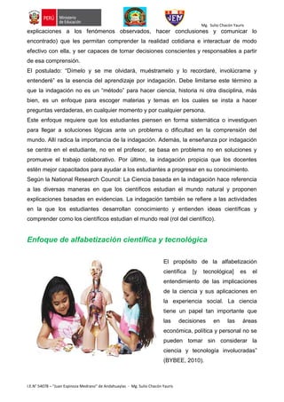 Mg. Sulio Chacón Yauris
I.E.N° 54078 – “Juan Espinoza Medrano” de Andahuaylas - Mg. Sulio Chacón Yauris
explicaciones a los fenómenos observados, hacer conclusiones y comunicar lo
encontrado) que les permitan comprender la realidad cotidiana e interactuar de modo
efectivo con ella, y ser capaces de tomar decisiones conscientes y responsables a partir
de esa comprensión.
El postulado: “Dímelo y se me olvidará, muéstramelo y lo recordaré, involúcrame y
entenderé” es la esencia del aprendizaje por indagación. Debe limitarse este término a
que la indagación no es un “método” para hacer ciencia, historia ni otra disciplina, más
bien, es un enfoque para escoger materias y temas en los cuales se insta a hacer
preguntas verdaderas, en cualquier momento y por cualquier persona.
Este enfoque requiere que los estudiantes piensen en forma sistemática o investiguen
para llegar a soluciones lógicas ante un problema o dificultad en la comprensión del
mundo. Allí radica la importancia de la indagación. Además, la enseñanza por indagación
se centra en el estudiante, no en el profesor, se basa en problema no en soluciones y
promueve el trabajo colaborativo. Por último, la indagación propicia que los docentes
estén mejor capacitados para ayudar a los estudiantes a progresar en su conocimiento.
Según la National Research Council: La Ciencia basada en la indagación hace referencia
a las diversas maneras en que los científicos estudian el mundo natural y proponen
explicaciones basadas en evidencias. La indagación también se refiere a las actividades
en la que los estudiantes desarrollan conocimiento y entienden ideas científicas y
comprender como los científicos estudian el mundo real (rol del científico).
Enfoque de alfabetización científica y tecnológica
El propósito de la alfabetización
científica [y tecnológica] es el
entendimiento de las implicaciones
de la ciencia y sus aplicaciones en
la experiencia social. La ciencia
tiene un papel tan importante que
las decisiones en las áreas
económica, política y personal no se
pueden tomar sin considerar la
ciencia y tecnología involucradas”
(BYBEE, 2010).
 