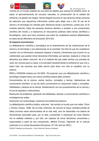 Mg. Sulio Chacón Yauris
I.E.N° 54078 – “Juan Espinoza Medrano” de Andahuaylas - Mg. Sulio Chacón Yauris
Vivimos en un mundo rodeado de una serie de objetos que usamos en ámbitos como, la
salud, el aprovechamiento de recursos naturales, la conservación de la calidad del
ambiente y la gestión de riesgos. Hemos llegado al punto en que tenemos tantas opciones
de selección que requerimos información certera para elegir una u otra. El uso de la
ciencia y la tecnología ha cobrado gran relevancia social y económica, puesto que, en el
contexto descrito, todas las personas tenemos derecho a acceder a una comprensión
científica del mundo y a implicarnos en discusiones públicas sobre temas científicos y
tecnológicos, razón que hace necesario que todos los ciudadanos seamos alfabetizados
en estos temas (Ministerio de Educación 2013:40).
Al respecto encontramos:
La alfabetización científica y tecnológica es el entendimiento de las implicaciones de la
ciencia y la tecnología y sus aplicaciones en la sociedad. Se trata de que los ciudadanos
cuenten con la información necesaria respecto a hechos y fenómenos que ocurren en su
cotidianidad, que puedan tomar decisiones informadas, por ejemplo, respecto a: el tipo de
alimentos que deben consumir, de si el material del que están hechas sus prendas de
vestir son inocuas para su salud, si la actividad industrial afecta el ambiente en que vive y,
sobre todo, las acciones que debe asumir para tener una vida en equilibrio con su
entorno.
REID y HODSON (citados por Gil 2005: 18) proponen que una alfabetización científica y
tecnológica dirigida hacia una cultura científica básica debe contener:
Conocimientos de la ciencia: ciertos hechos, conceptos y teorías. Aplicaciones del
conocimiento científico: el uso de dicho conocimiento en situaciones reales y simuladas.
Habilidades y tácticas de la ciencia: familiarización con los procedimientos de la ciencia y
el uso de aparatos e instrumentos.
Resolución de problemas: aplicación de habilidades, tácticas y conocimientos científicos a
investigaciones reales.
Interacción con la tecnología: resolución de problemas prácticos.
La alfabetización científica implica, entonces, “dar sentido al mundo que nos rodea” (Pozo
y Gómez Crespo, 1998). No se trata, entonces, de conocer la mayor cantidad posible de
datos (muchas veces desvinculados de la vida real), sino de desarrollar una batería de
herramientas esenciales para, por un lado, comprender e interactuar de modo efectivo
con la realidad cotidiana y, por otro, ser capaces de tomar decisiones conscientes y
responsables a partir de esa comprensión. (Melina Furman, fragmento de un artículo
publicado en la revista Novedades Educativas, Nº 148, abril de 2003.)
FUENTE. Ministerio de Educación – Curso Virtual de Ciencia y Ambiente.
 