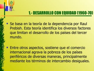 1.- DESARROLLO CON EQUIDAD (1960-70) Se basa en la teoría de la dependencia por Raul Prebish. Esta teoría identifica los diversos factores que limitan el desarrollo de los países del tercer mundo. Entre otros aspectos, sostiene que el comercio internacional agrava la pobreza de los países periféricos de diversas maneras, principalmente mediante los términos de intercambio desiguales. 