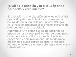 • ¿Cuál es la relación y la discusión entre
  desarrollo y crecimiento?

• Esta relación y esta discusión entre las lógicas del
  desarrollo y del crecimiento, las cuales en sus
  inicios, desde la segunda post guerra del siglo
  XX, estuvieron circunscritas al ámbito exclusivo de
  la economía y de la sociología.
• Además se tuvo como eje de las acciones del
  estado en sus diversas políticas deliberadas, para
  las sociedades capitalistas, desde donde se
  concebían y percibían diseños de modelos de
  crecimiento que lograran alcanzar la relación
  máxima entre este y el desarrollo llegando a lograr
  así este último.
 