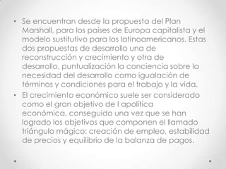 • Se encuentran desde la propuesta del Plan
  Marshall, para los países de Europa capitalista y el
  modelo sustitutivo para los latinoamericanos. Estas
  dos propuestas de desarrollo una de
  reconstrucción y crecimiento y otra de
  desarrollo, puntualización la conciencia sobre la
  necesidad del desarrollo como igualación de
  términos y condiciones para el trabajo y la vida.
• El crecimiento económico suele ser considerado
  como el gran objetivo de l apolítica
  económica, conseguido una vez que se han
  logrado los objetivos que componen el llamado
  triángulo mágico: creación de empleo, estabilidad
  de precios y equilibrio de la balanza de pagos.
 