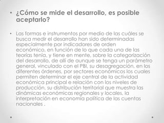 • ¿Cómo se mide el desarrollo, es posible
  aceptarlo?

• Las formas e instrumentos por medio de las cuáles se
  busca medir el desarrollo han sido determinadas
  especialmente por indicadores de orden
  económico, en función de lo que cada una de las
  teorías tenía, y tiene en mente, sobre la categorización
  del desarrollo, de allí de aunque se tenga un parámetro
  general, vinculado con el PBI, su desagregación, en los
  diferentes órdenes, por sectores económicos los cuales
  permiten determinar el eje central de la actividad
  económica principal e relación con los niveles de
  producción, su distribución territorial que muestra las
  dinámicas económicas regionales y locales, la
  interpretación en economía política de las cuentas
  nacionales .
 