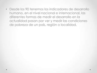 • Desde los 90 tenemos los indicadores de desarrollo
  humano, en el nivel nacional e internacional, las
  diferentes formas de medir el desarrollo en la
  actualidad pasan por ver y medir las condiciones
  de pobreza de un país, región o localidad.
 