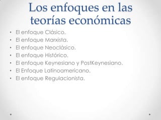 Los enfoques en las
        teorías económicas
•   El enfoque Clásico.
•   El enfoque Marxista.
•   El enfoque Neoclásico.
•   El enfoque Histórico.
•   El enfoque Keynesiano y PostKeynesiano.
•   El Enfoque Latinoamericano.
•   El enfoque Regulacionista.
 