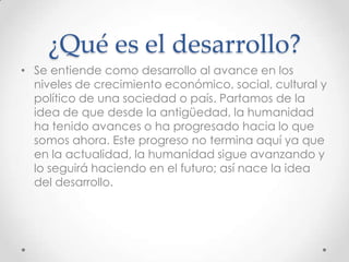¿Qué es el desarrollo?
• Se entiende como desarrollo al avance en los
  niveles de crecimiento económico, social, cultural y
  político de una sociedad o país. Partamos de la
  idea de que desde la antigüedad, la humanidad
  ha tenido avances o ha progresado hacia lo que
  somos ahora. Este progreso no termina aquí ya que
  en la actualidad, la humanidad sigue avanzando y
  lo seguirá haciendo en el futuro; así nace la idea
  del desarrollo.
 