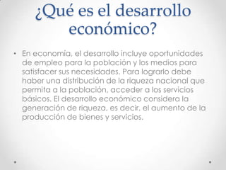 ¿Qué es el desarrollo
        económico?
• En economía, el desarrollo incluye oportunidades
  de empleo para la población y los medios para
  satisfacer sus necesidades. Para lograrlo debe
  haber una distribución de la riqueza nacional que
  permita a la población, acceder a los servicios
  básicos. El desarrollo económico considera la
  generación de riqueza, es decir, el aumento de la
  producción de bienes y servicios.
 