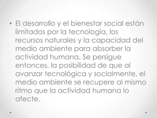 • El desarrollo y el bienestar social están
  limitados por la tecnología, los
  recursos naturales y la capacidad del
  medio ambiente para absorber la
  actividad humana. Se persigue
  entonces, la posibilidad de que al
  avanzar tecnológica y socialmente, el
  medio ambiente se recupere al mismo
  ritmo que la actividad humana lo
  afecte.
 