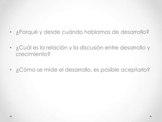 • ¿Porqué y desde cuándo hablamos de desarrollo?

• ¿Cuál es la relación y la discusión entre desarrollo y
  crecimiento?

• ¿Cómo se mide el desarrollo, es posible aceptarlo?
 