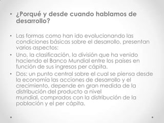 • ¿Porqué y desde cuando hablamos de
  desarrollo?

• Las formas como han ido evolucionando las
  condiciones básicas sobre el desarrollo, presentan
  varios aspectos:
• Uno, la clasificación, la división que ha venido
  haciendo el Banco Mundial entre los países en
  función de sus ingresos per cápita.
• Dos: un punto central sobre el cual se piensa desde
  la economía las acciones de desarrollo y el
  crecimiento, depende en gran medida de la
  distribución del producto a nivel
  mundial, comprados con la distribución de la
  población y el per cápita.
 