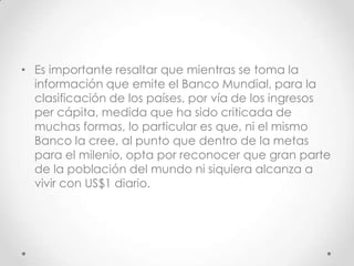• Es importante resaltar que mientras se toma la
  información que emite el Banco Mundial, para la
  clasificación de los países, por vía de los ingresos
  per cápita, medida que ha sido criticada de
  muchas formas, lo particular es que, ni el mismo
  Banco la cree, al punto que dentro de la metas
  para el milenio, opta por reconocer que gran parte
  de la población del mundo ni siquiera alcanza a
  vivir con US$1 diario.
 