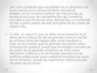 • Tres: otra condición que va pareja con la dinámica de
  la economía es el comportamiento del sector
  externo, en el comercio exterior de mercancías, se
  resalta el proceso de concentración del comercio
  mundial en los últimos 20 años, donde hay un control de
  las tres cuartas partes de este por parte de los países de
  ingreso alto.

• Cuatro: un aspecto que se debe tener presente es el
  tema de la corrupción de las grandes burocracias de
  los estados tanto de ingreso alto como mediano y
  bajo, en la medida que las grandes decisiones sobre
  contratación pública, pasan por el manejo e incidencia
  de parte de las grandes empresas en influir sobre
  decisiones públicas o en el manejo discrecional de
  políticas públicas de corte nacional tomadas por fuera
  de las fronteras, donde los organismos internacionales
  deciden las acciones.
 