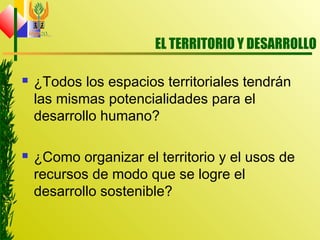 EL TERRITORIO Y DESARROLLO
 ¿Todos los espacios territoriales tendrán
las mismas potencialidades para el
desarrollo humano?
 ¿Como organizar el territorio y el usos de
recursos de modo que se logre el
desarrollo sostenible?
 